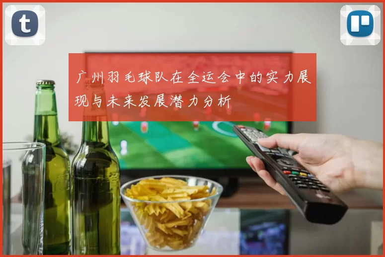 广州羽毛球队在全运会中的实力展现与未来发展潜力分析