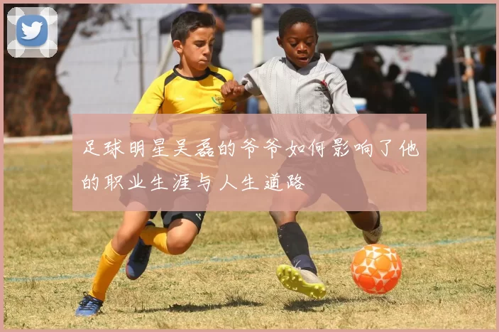 足球明星吴磊的爷爷如何影响了他的职业生涯与人生道路