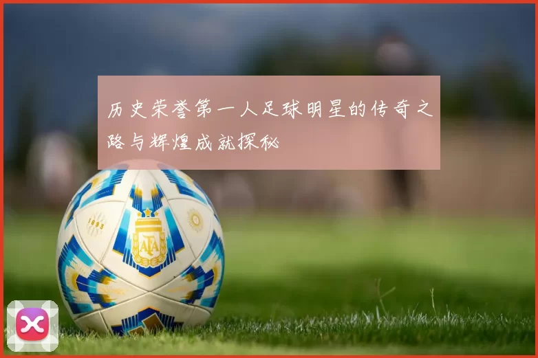 历史荣誉第一人足球明星的传奇之路与辉煌成就探秘