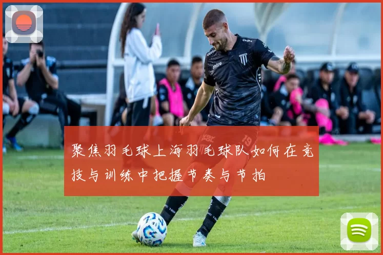 聚焦羽毛球上海羽毛球队如何在竞技与训练中把握节奏与节拍