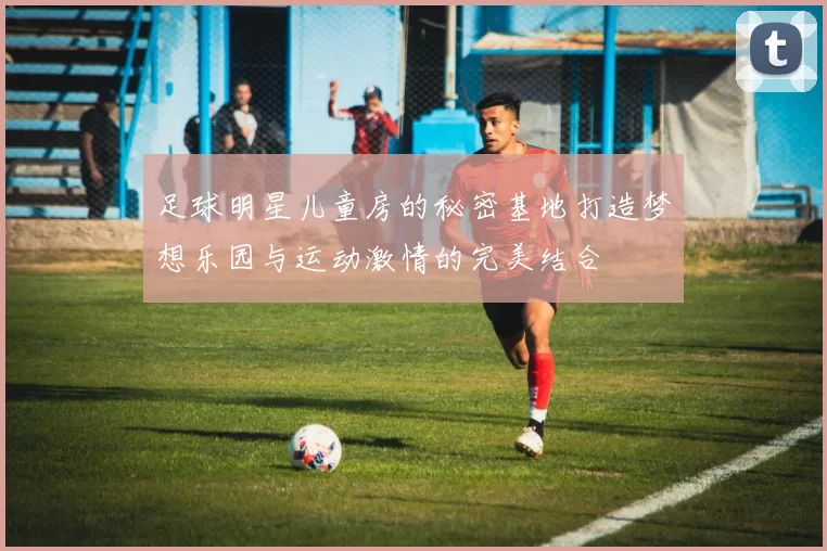 足球明星儿童房的秘密基地打造梦想乐园与运动激情的完美结合