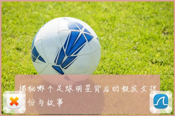 揭秘哪个足球明星背后的假发女孩身份与故事